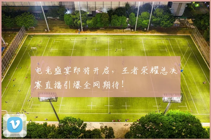 电竞盛宴即将开启，王者荣耀总决赛直播引爆全网期待！