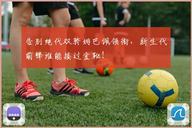 告别绝代双骄姆巴佩领衔，新生代前锋谁能接过金靴！