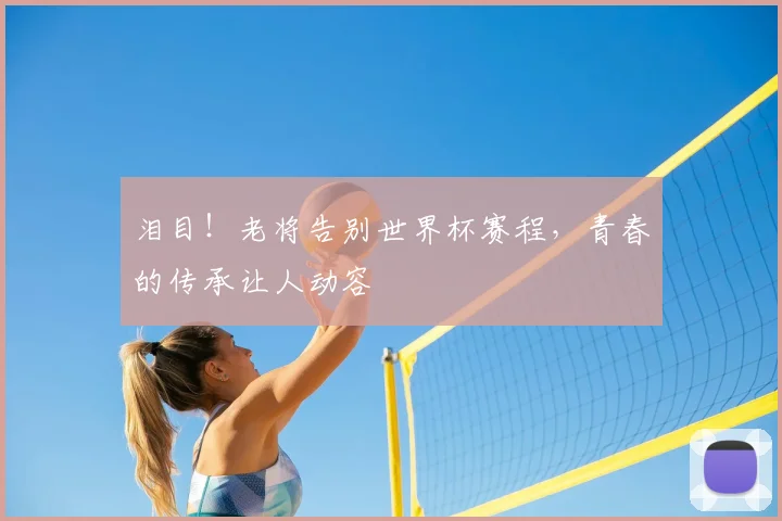 泪目！老将告别世界杯赛程，青春的传承让人动容