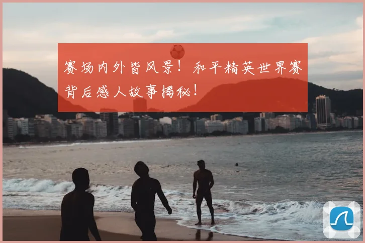 赛场内外皆风景！和平精英世界赛背后感人故事揭秘！