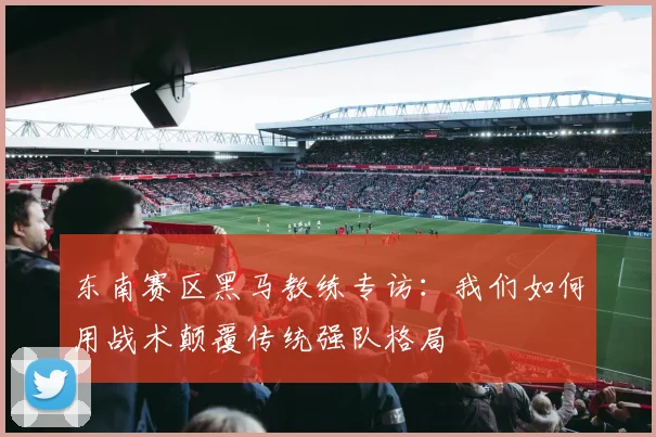 东南赛区黑马教练专访：我们如何用战术颠覆传统强队格局