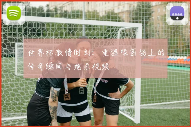世界杯激情时刻：重温绿茵场上的传奇瞬间与绝杀视频